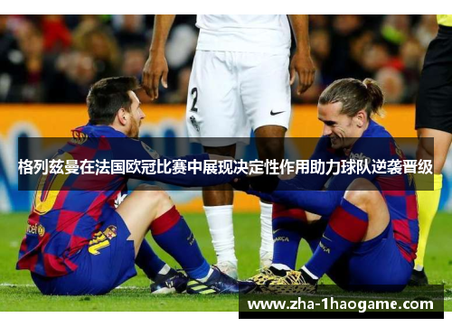 格列兹曼在法国欧冠比赛中展现决定性作用助力球队逆袭晋级