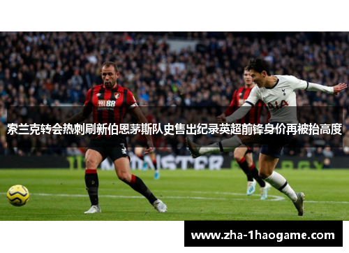 索兰克转会热刺刷新伯恩茅斯队史售出纪录英超前锋身价再被抬高度