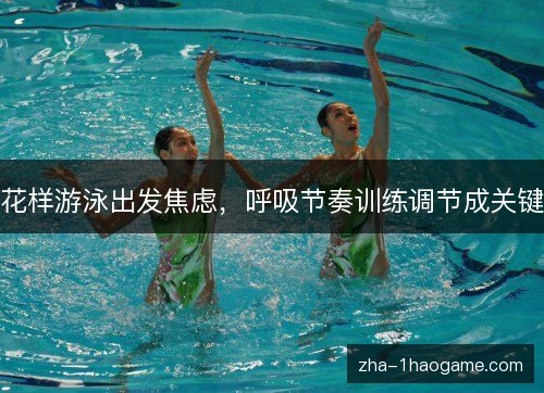 花样游泳出发焦虑,呼吸节奏训练调节成关键 花样游泳出发焦虑,呼吸节奏训练调节成关键