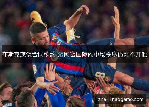 布斯克茨谈合同续约 迈阿密国际的中场秩序仍离不开他